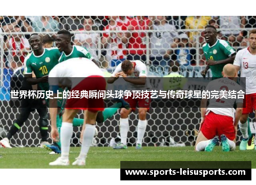 世界杯历史上的经典瞬间头球争顶技艺与传奇球星的完美结合