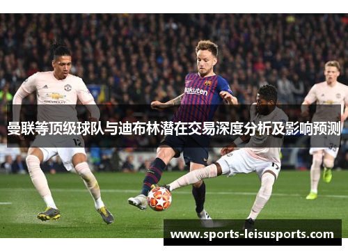 曼联等顶级球队与迪布林潜在交易深度分析及影响预测