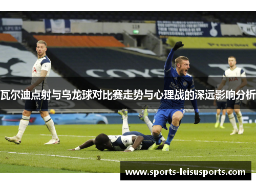 瓦尔迪点射与乌龙球对比赛走势与心理战的深远影响分析