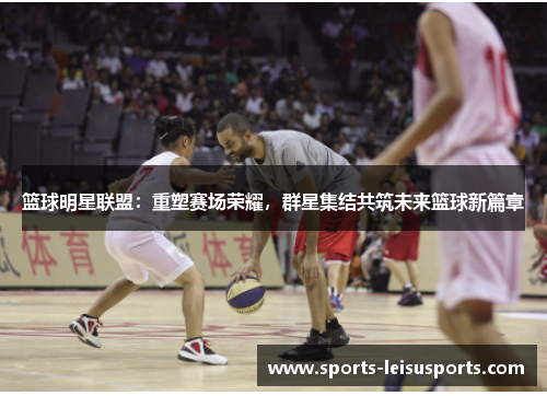 篮球明星联盟：重塑赛场荣耀，群星集结共筑未来篮球新篇章