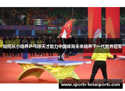 如何从小培养乒乓球天才助力中国体育未来培养下一代世界冠军