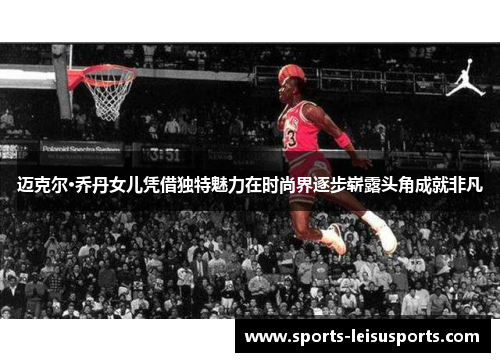 迈克尔·乔丹女儿凭借独特魅力在时尚界逐步崭露头角成就非凡