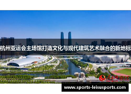 杭州亚运会主场馆打造文化与现代建筑艺术融合的新地标